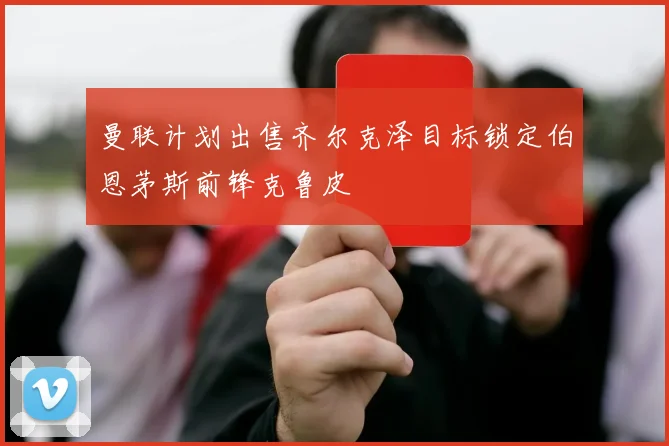 曼联计划出售齐尔克泽目标锁定伯恩茅斯前锋克鲁皮