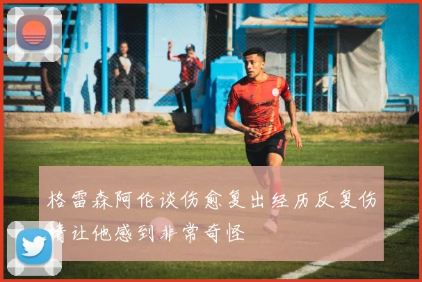 格雷森阿伦谈伤愈复出经历反复伤情让他感到非常奇怪