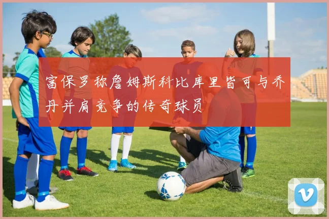 富保罗称詹姆斯科比库里皆可与乔丹并肩竞争的传奇球员