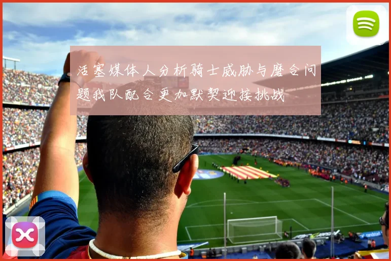 活塞媒体人分析骑士威胁与磨合问题我队配合更加默契迎接挑战