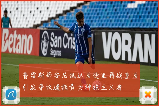 普雷斯蒂安尼抵达马德里再战皇马引发争议遭指责为种族主义者