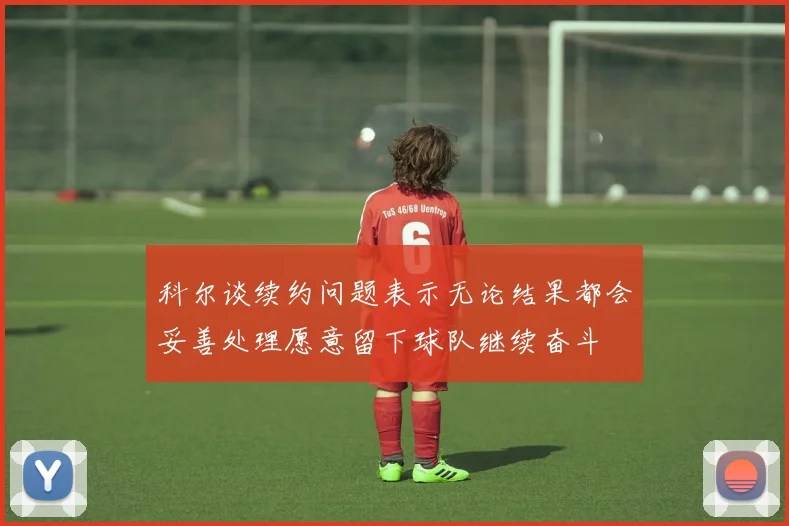 科尔谈续约问题表示无论结果都会妥善处理愿意留下球队继续奋斗