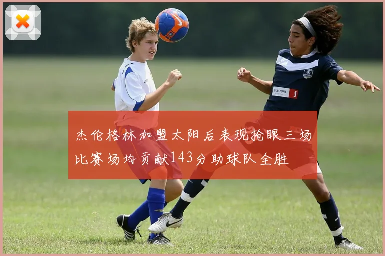 杰伦格林加盟太阳后表现抢眼三场比赛场均贡献143分助球队全胜