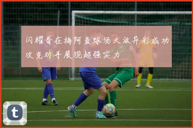 闪耀哥在梅阿查球场大放异彩成功攻克对手展现超强实力