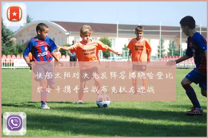 快船太阳对决先发阵容揭晓哈登比尔小卡携手出战布克狄龙迎战