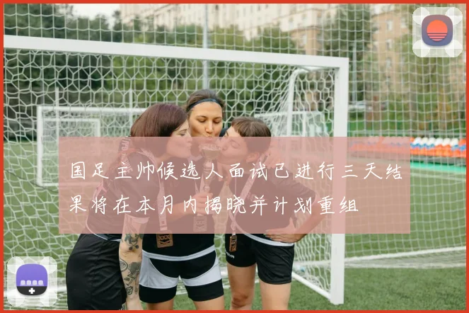 国足主帅候选人面试已进行三天结果将在本月内揭晓并计划重组