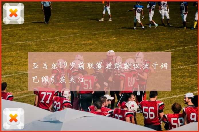 亚马尔19岁前联赛进球数仅次于姆巴佩引发关注