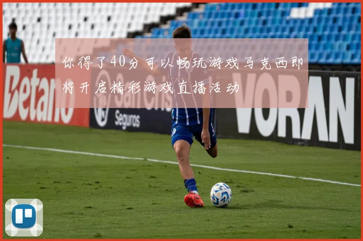 你得了40分可以畅玩游戏马克西即将开启精彩游戏直播活动