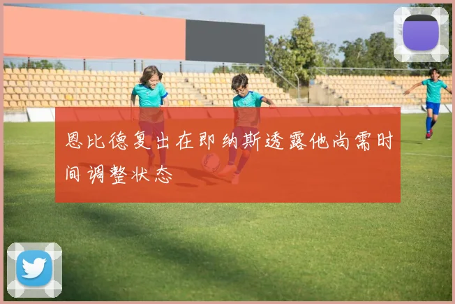 恩比德复出在即纳斯透露他尚需时间调整状态
