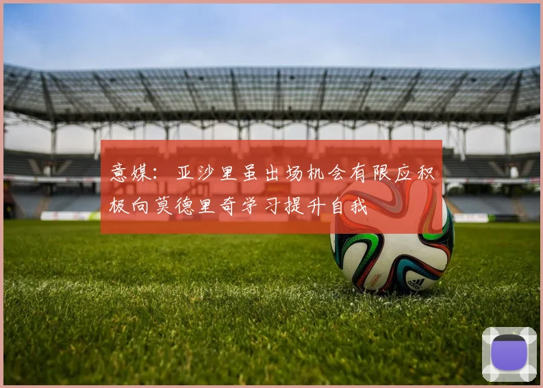 意媒：亚沙里虽出场机会有限应积极向莫德里奇学习提升自我