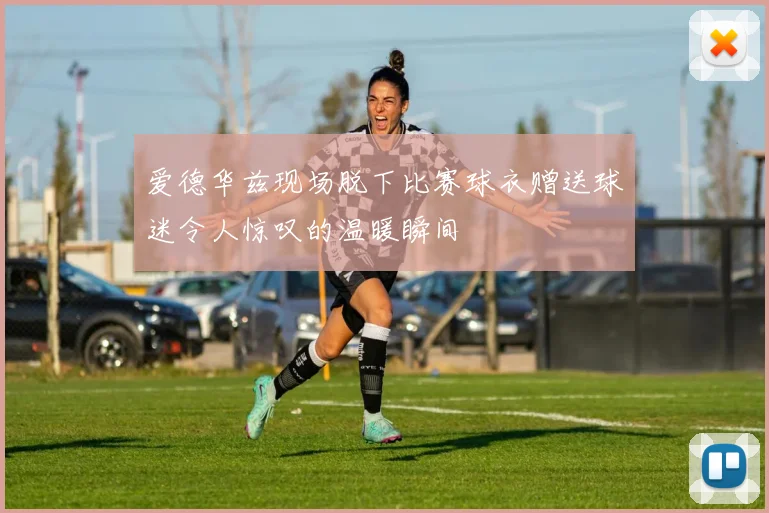 爱德华兹现场脱下比赛球衣赠送球迷令人惊叹的温暖瞬间