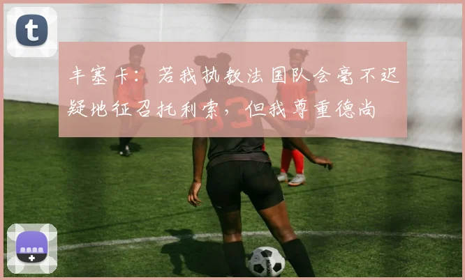 丰塞卡：若我执教法国队会毫不迟疑地征召托利索，但我尊重德尚