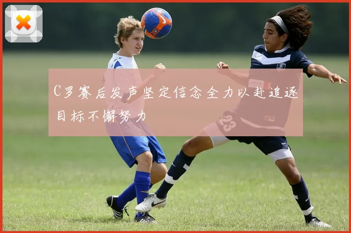 C罗赛后发声坚定信念全力以赴追逐目标不懈努力