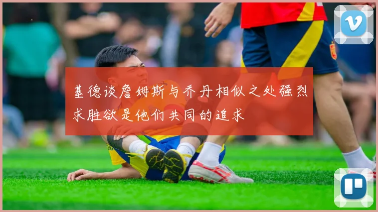 基德谈詹姆斯与乔丹相似之处强烈求胜欲是他们共同的追求