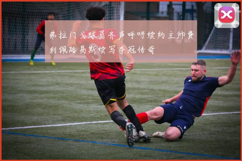 弗拉门戈球员齐声呼吁续约主帅费利佩路易斯续写夺冠传奇