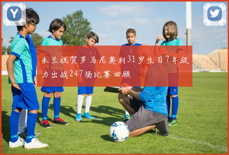 米兰祝贺罗马尼奥利31岁生日7年效力出战247场比赛回顾