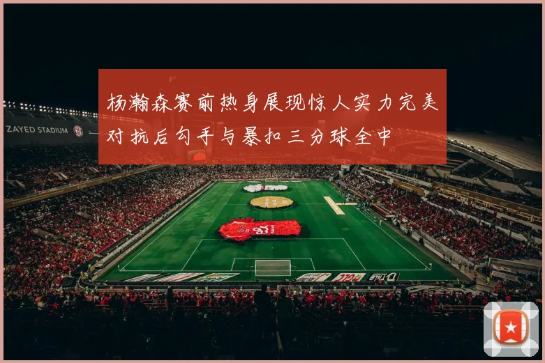 杨瀚森赛前热身展现惊人实力完美对抗后勾手与暴扣三分球全中