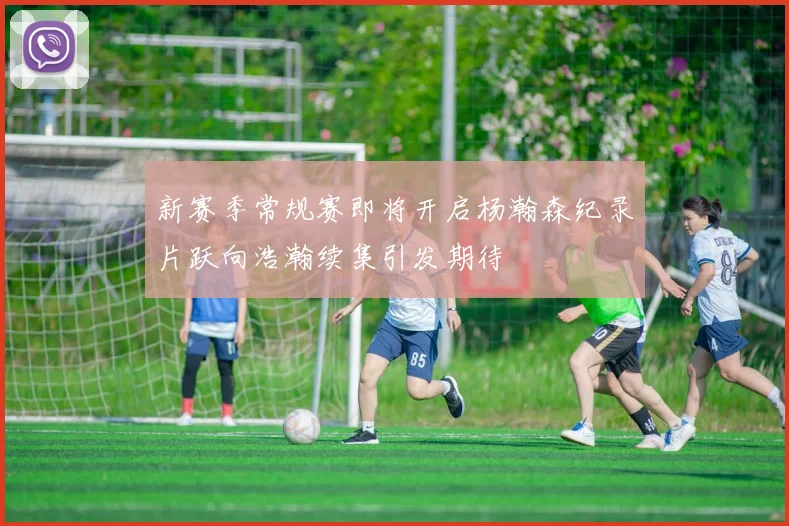 新赛季常规赛即将开启杨瀚森纪录片跃向浩瀚续集引发期待