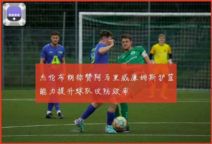 杰伦布朗称赞阿马里威廉姆斯护筐能力提升球队攻防效率