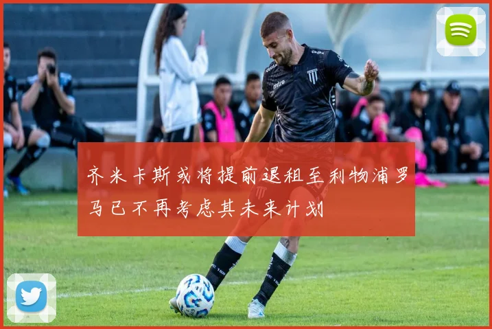 齐米卡斯或将提前退租至利物浦罗马已不再考虑其未来计划