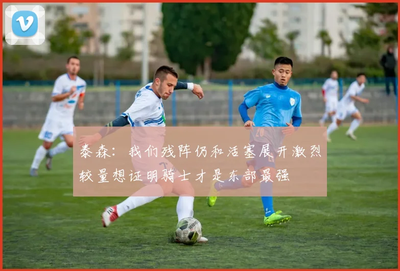 泰森：我们残阵仍和活塞展开激烈较量想证明骑士才是东部最强