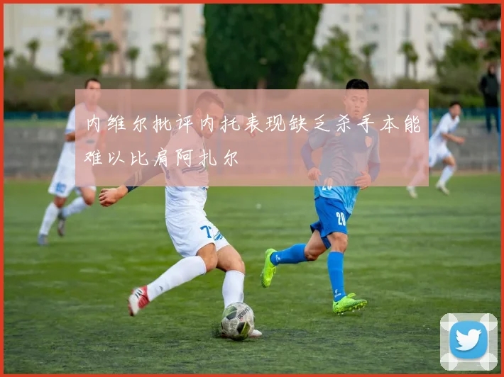 内维尔批评内托表现缺乏杀手本能难以比肩阿扎尔